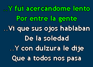 ..Y fui acercgmdome lento

Por entre la gente

..Vi que sus ojos hablaban
De la soledad

..Y con dulzura le dije

Que a todos nos pasa