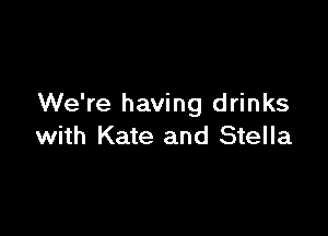 We're having drinks

with Kate and Stella