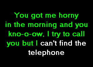 You got me horny
in the morning and you
kno-o-ow, I try to call
you but I can't find the
telephone