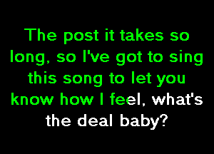 The post it takes so
long, so I've got to sing
this song to let you
know how I feel, what's

the deal baby?