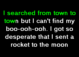 I searched from town to
town but I can't find my
boo-ooh-ooh. I got so
desperate that I sent a
rocket to the moon