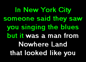 In New York City
someone said they saw
you singing the blues
but it was a man from
Nowhere Land
that looked like you