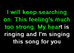 I will keep searching
on. This feeling's much
too strong. My heart is
ringing and I'm singing

this song for you