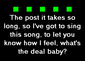 El El El El El
The post it takes so
long, so I've got to sing
this song, to let you
know how I feel, what's

the deal baby?