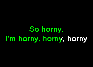 So horny,

l'm horny. horny, horny