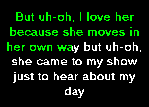 But uh-oh, I love her
because she moves in
her own way but uh-oh,
she came to my show

just to hear about my

day