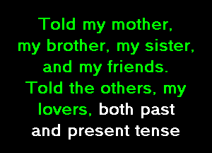 Told my mother,
my brother, my sister,
and my friends.
Told the others, my
lovers, both past
and present tense