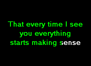 That every time I see

you everything
starts making sense