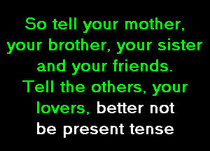 So tell your mother,
your brother, your sister
and your friends.
Tell the others, your
lovers, better not
be present tense