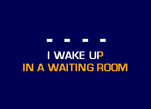 I WAKE UP
IN A WAITING ROOM