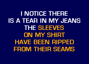I NOTICE THERE
IS A TEAR IN MY JEANS
THE E