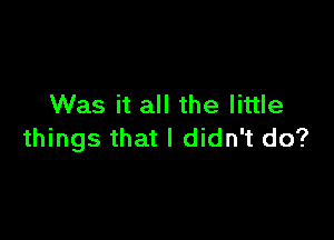 Was it all the little

things that I didn't do?