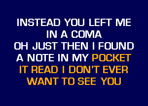 INSTEAD YOU LEFT ME
IN A COMA
OH JUST THEN I FOUND
A NOTE IN MY POCKET
IT READ I DON'T EVER
WANT TO SEE YOU