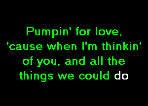 Pumpin' for love,
'cause when I'm thinkin'

of you, and all the
things we could do