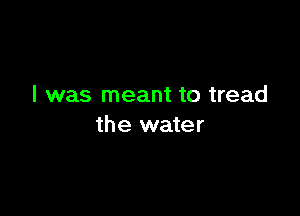 I was meant to tread

the water