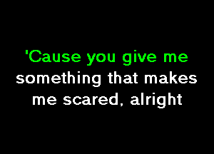 'Cause you give me

something that makes
me scared, alright