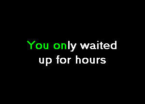 You only waited

up for hours