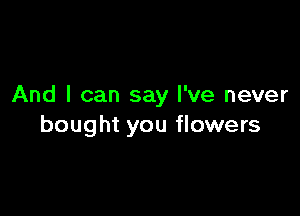 And I can say I've never

bought you flowers