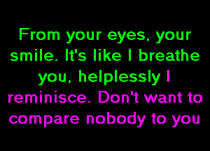 From your eyes, your
smile. It's like I breathe
you, helplessly I
reminisce. Don't want to
compare nobody to you