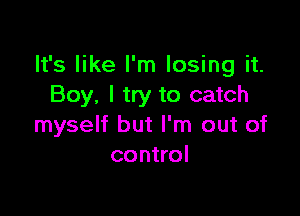 It's like I'm losing it.
Boy, I try to catch

myself but I'm out of
control