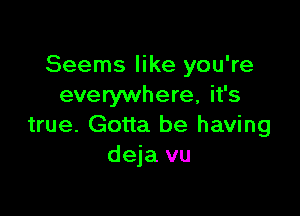 Seems like you're
everywhere, it's

true. Gotta be having
deja vu