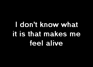 I don't know what

it is that makes me
feel alive