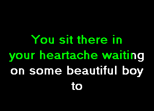 You sit there in

your heartache waiting
on some beautiful boy
to
