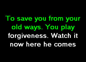 To save you from your
old ways. You play

forgiveness. Watch it
now here he comes