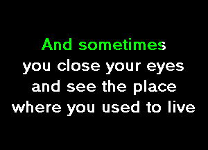 And sometimes
you close your eyes

and see the place
where you used to live