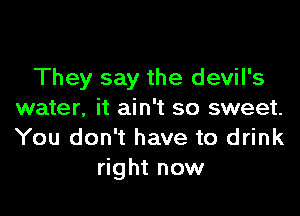 They say the devil's

water, it ain't so sweet.
You don't have to drink
right now
