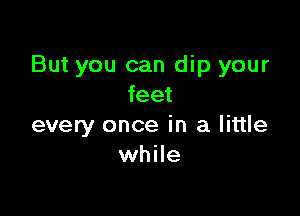 But you can dip your
feet

every once in a little
while
