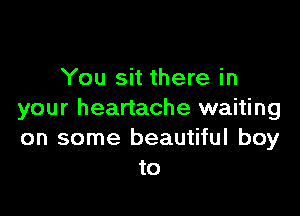 You sit there in

your heartache waiting
on some beautiful boy
to