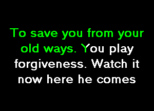 To save you from your
old ways. You play

forgiveness. Watch it
now here he comes