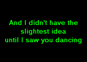 And I didn't have the

slightest idea
until I saw you dancing