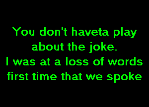 You don't haveta play
about the joke.
I was at a loss of words
first time that we spoke