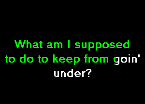 What am I supposed

to do to keep from goin'
under?