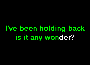 I've been holding back

is it any wonder?