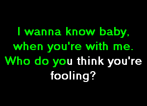 I wanna know baby,
when you're with me.

Who do you think you're
fooling?