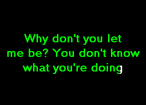 Why don't you let

me be? You don't know
what you're doing