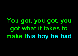 You got. you got, you

got what it takes to
make this boy be bad