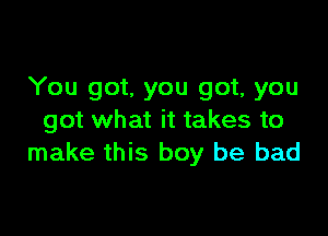 You got. you got, you

got what it takes to
make this boy be bad