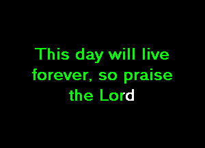 This day will live

forever. so praise
the Lord