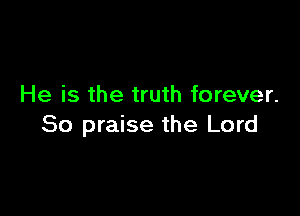 He is the truth forever.

So praise the Lord