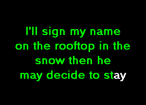 I'll sign my name
on the rooftop in the

snow then he
may decide to stay
