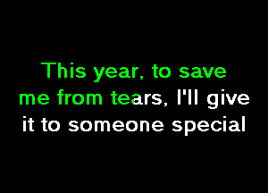 This year, to save

me from tears, I'll give
it to someone special