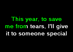This year, to save

me from tears, I'll give
it to someone special