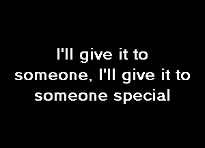 I'll give it to

someone. I'll give it to
someone special