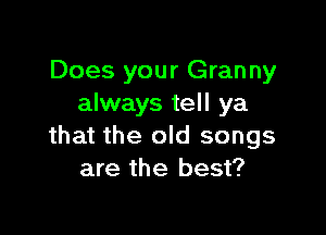 Does your Granny
always tell ya

that the old songs
are the best?