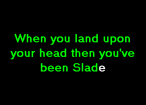 When you land upon

your head then you've
been Slade