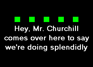 El El El El El
Hey, Mr. Churchill

comes over here to say
we're doing splendidly
